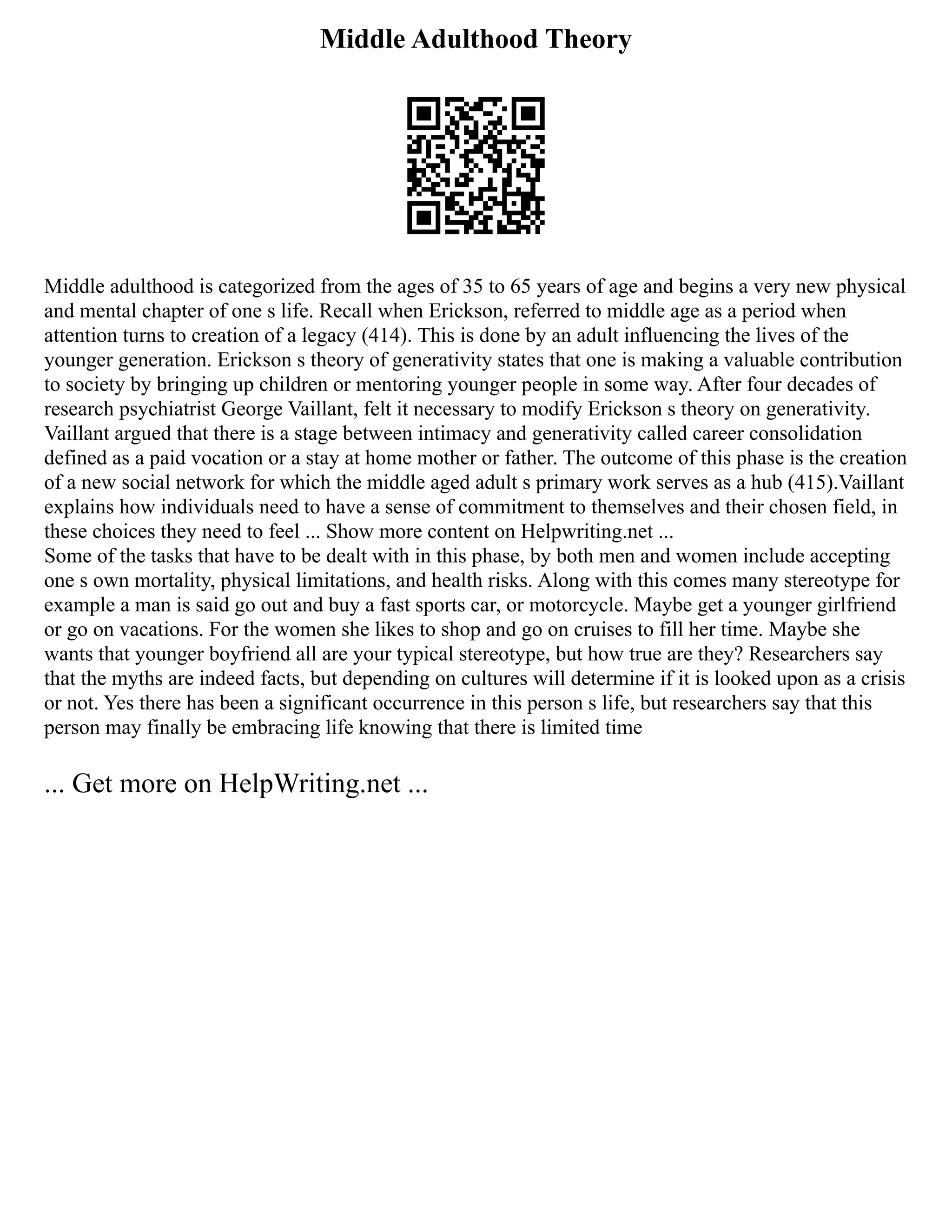 Middle Adulthood Theory
Middle adulthood is categorized from the ages of 35 to 65 years of age and begins a very new physical
and mental chapter of one s life. Recall when Erickson, referred to middle age as a period when
attention turns to creation of a legacy (414). This is done by an adult influencing the lives of the
younger generation. Erickson s theory of generativity states that one is making a valuable contribution
to society by bringing up children or mentoring younger people in some way. After four decades of
research psychiatrist George Vaillant, felt it necessary to modify Erickson s theory on generativity.
Vaillant argued that there is a stage between intimacy and generativity called career consolidation
defined as a paid vocation or a stay at home mother or father. The outcome of this phase is the creation
of a new social network for which the middle aged adult s primary work serves as a hub (415).Vaillant
explains how individuals need to have a sense of commitment to themselves and their chosen field, in
these choices they need to feel ... Show more content on Helpwriting.net ...
Some of the tasks that have to be dealt with in this phase, by both men and women include accepting
one s own mortality, physical limitations, and health risks. Along with this comes many stereotype for
example a man is said go out and buy a fast sports car, or motorcycle. Maybe get a younger girlfriend
or go on vacations. For the women she likes to shop and go on cruises to fill her time. Maybe she
wants that younger boyfriend all are your typical stereotype, but how true are they? Researchers say
that the myths are indeed facts, but depending on cultures will determine if it is looked upon as a crisis
or not. Yes there has been a significant occurrence in this person s life, but researchers say that this
person may finally be embracing life knowing that there is limited time
... Get more on HelpWriting.net ...
 