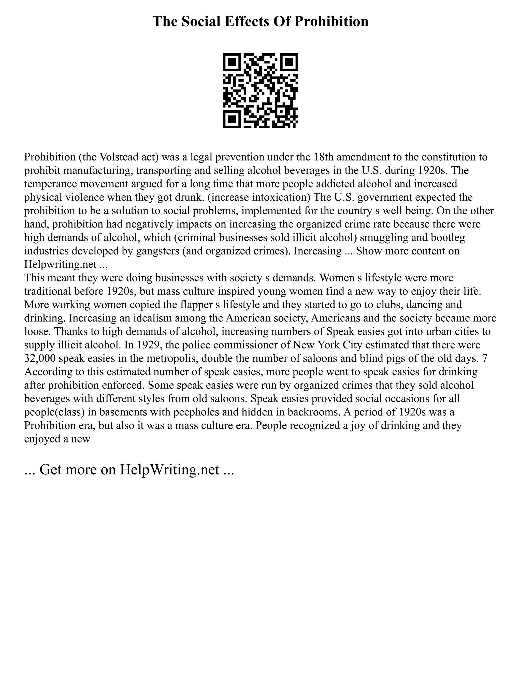 The Social Effects Of Prohibition
Prohibition (the Volstead act) was a legal prevention under the 18th amendment to the constitution to
prohibit manufacturing, transporting and selling alcohol beverages in the U.S. during 1920s. The
temperance movement argued for a long time that more people addicted alcohol and increased
physical violence when they got drunk. (increase intoxication) The U.S. government expected the
prohibition to be a solution to social problems, implemented for the country s well being. On the other
hand, prohibition had negatively impacts on increasing the organized crime rate because there were
high demands of alcohol, which (criminal businesses sold illicit alcohol) smuggling and bootleg
industries developed by gangsters (and organized crimes). Increasing ... Show more content on
Helpwriting.net ...
This meant they were doing businesses with society s demands. Women s lifestyle were more
traditional before 1920s, but mass culture inspired young women find a new way to enjoy their life.
More working women copied the flapper s lifestyle and they started to go to clubs, dancing and
drinking. Increasing an idealism among the American society, Americans and the society became more
loose. Thanks to high demands of alcohol, increasing numbers of Speak easies got into urban cities to
supply illicit alcohol. In 1929, the police commissioner of New York City estimated that there were
32,000 speak easies in the metropolis, double the number of saloons and blind pigs of the old days. 7
According to this estimated number of speak easies, more people went to speak easies for drinking
after prohibition enforced. Some speak easies were run by organized crimes that they sold alcohol
beverages with different styles from old saloons. Speak easies provided social occasions for all
people(class) in basements with peepholes and hidden in backrooms. A period of 1920s was a
Prohibition era, but also it was a mass culture era. People recognized a joy of drinking and they
enjoyed a new
... Get more on HelpWriting.net ...
 
