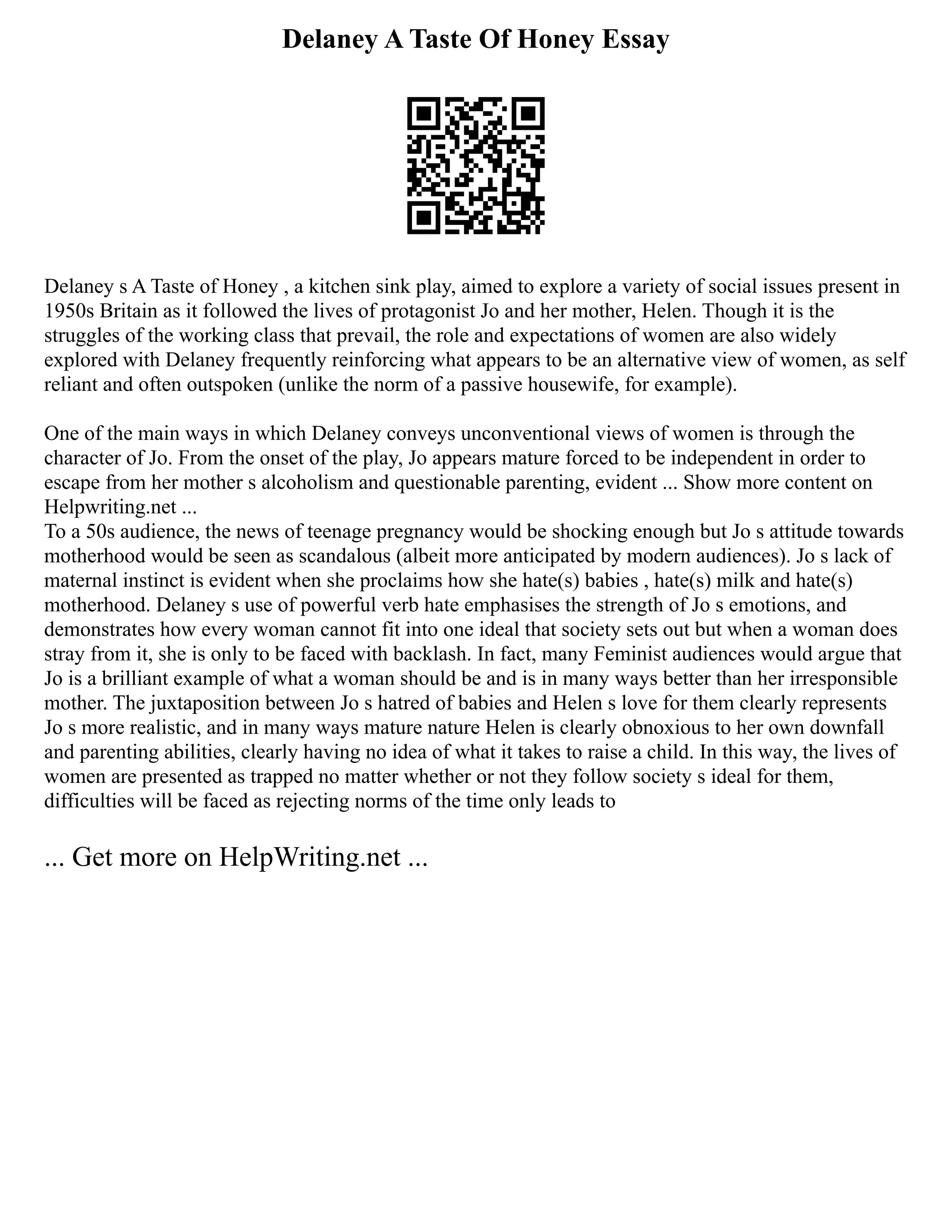 Delaney A Taste Of Honey Essay
Delaney s A Taste of Honey , a kitchen sink play, aimed to explore a variety of social issues present in
1950s Britain as it followed the lives of protagonist Jo and her mother, Helen. Though it is the
struggles of the working class that prevail, the role and expectations of women are also widely
explored with Delaney frequently reinforcing what appears to be an alternative view of women, as self
reliant and often outspoken (unlike the norm of a passive housewife, for example).
One of the main ways in which Delaney conveys unconventional views of women is through the
character of Jo. From the onset of the play, Jo appears mature forced to be independent in order to
escape from her mother s alcoholism and questionable parenting, evident ... Show more content on
Helpwriting.net ...
To a 50s audience, the news of teenage pregnancy would be shocking enough but Jo s attitude towards
motherhood would be seen as scandalous (albeit more anticipated by modern audiences). Jo s lack of
maternal instinct is evident when she proclaims how she hate(s) babies , hate(s) milk and hate(s)
motherhood. Delaney s use of powerful verb hate emphasises the strength of Jo s emotions, and
demonstrates how every woman cannot fit into one ideal that society sets out but when a woman does
stray from it, she is only to be faced with backlash. In fact, many Feminist audiences would argue that
Jo is a brilliant example of what a woman should be and is in many ways better than her irresponsible
mother. The juxtaposition between Jo s hatred of babies and Helen s love for them clearly represents
Jo s more realistic, and in many ways mature nature Helen is clearly obnoxious to her own downfall
and parenting abilities, clearly having no idea of what it takes to raise a child. In this way, the lives of
women are presented as trapped no matter whether or not they follow society s ideal for them,
difficulties will be faced as rejecting norms of the time only leads to
... Get more on HelpWriting.net ...
 