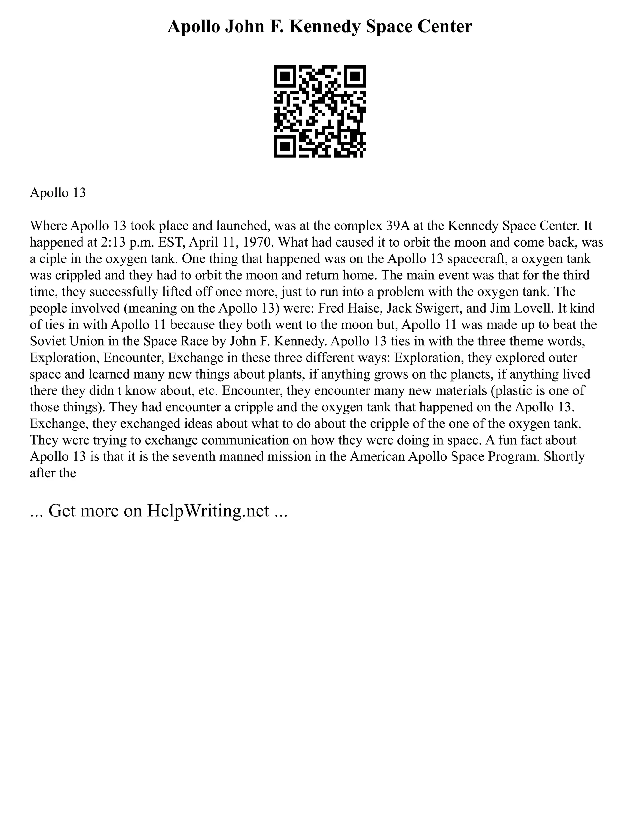 Apollo John F. Kennedy Space Center
Apollo 13
Where Apollo 13 took place and launched, was at the complex 39A at the Kennedy Space Center. It
happened at 2:13 p.m. EST, April 11, 1970. What had caused it to orbit the moon and come back, was
a ciple in the oxygen tank. One thing that happened was on the Apollo 13 spacecraft, a oxygen tank
was crippled and they had to orbit the moon and return home. The main event was that for the third
time, they successfully lifted off once more, just to run into a problem with the oxygen tank. The
people involved (meaning on the Apollo 13) were: Fred Haise, Jack Swigert, and Jim Lovell. It kind
of ties in with Apollo 11 because they both went to the moon but, Apollo 11 was made up to beat the
Soviet Union in the Space Race by John F. Kennedy. Apollo 13 ties in with the three theme words,
Exploration, Encounter, Exchange in these three different ways: Exploration, they explored outer
space and learned many new things about plants, if anything grows on the planets, if anything lived
there they didn t know about, etc. Encounter, they encounter many new materials (plastic is one of
those things). They had encounter a cripple and the oxygen tank that happened on the Apollo 13.
Exchange, they exchanged ideas about what to do about the cripple of the one of the oxygen tank.
They were trying to exchange communication on how they were doing in space. A fun fact about
Apollo 13 is that it is the seventh manned mission in the American Apollo Space Program. Shortly
after the
... Get more on HelpWriting.net ...
 
