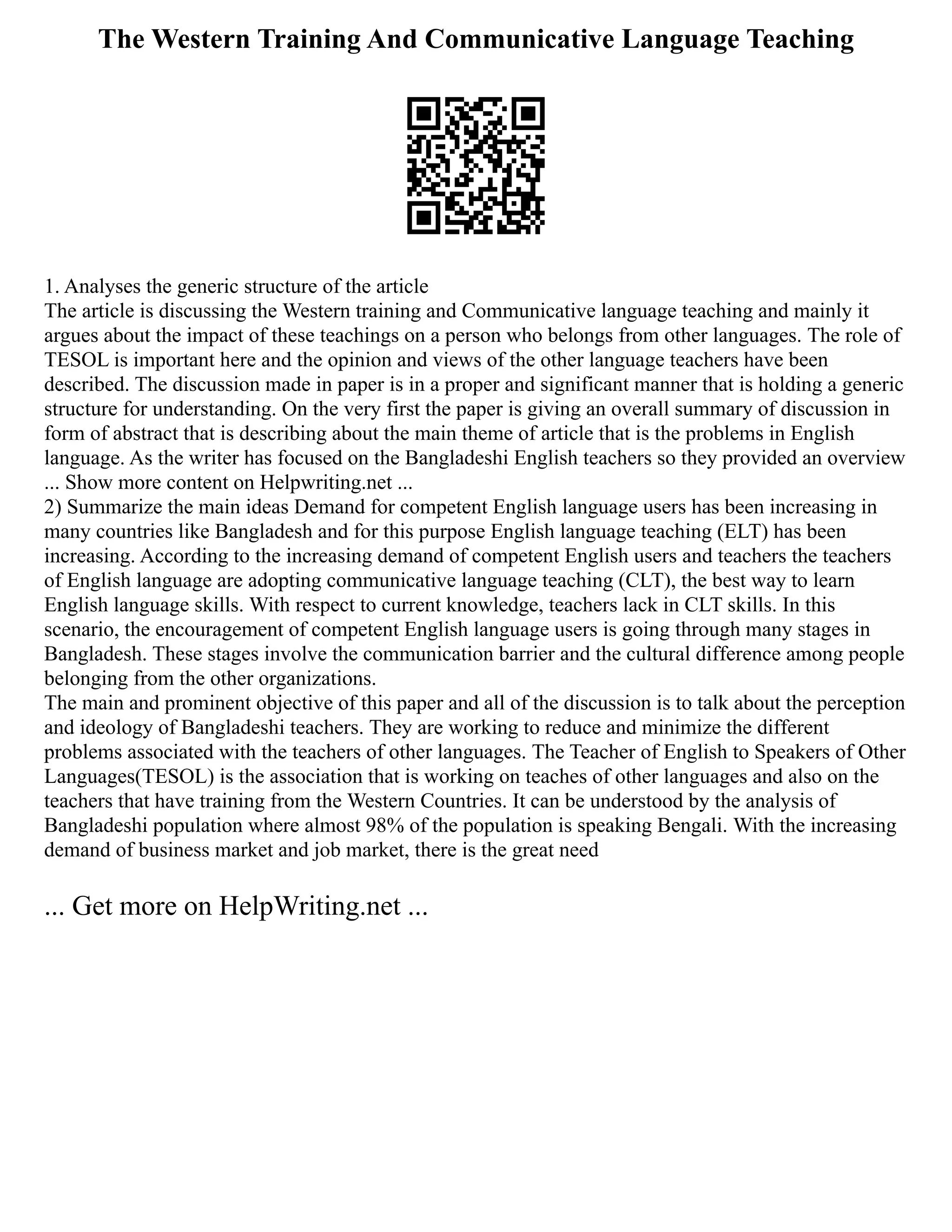 The Western Training And Communicative Language Teaching
1. Analyses the generic structure of the article
The article is discussing the Western training and Communicative language teaching and mainly it
argues about the impact of these teachings on a person who belongs from other languages. The role of
TESOL is important here and the opinion and views of the other language teachers have been
described. The discussion made in paper is in a proper and significant manner that is holding a generic
structure for understanding. On the very first the paper is giving an overall summary of discussion in
form of abstract that is describing about the main theme of article that is the problems in English
language. As the writer has focused on the Bangladeshi English teachers so they provided an overview
... Show more content on Helpwriting.net ...
2) Summarize the main ideas Demand for competent English language users has been increasing in
many countries like Bangladesh and for this purpose English language teaching (ELT) has been
increasing. According to the increasing demand of competent English users and teachers the teachers
of English language are adopting communicative language teaching (CLT), the best way to learn
English language skills. With respect to current knowledge, teachers lack in CLT skills. In this
scenario, the encouragement of competent English language users is going through many stages in
Bangladesh. These stages involve the communication barrier and the cultural difference among people
belonging from the other organizations.
The main and prominent objective of this paper and all of the discussion is to talk about the perception
and ideology of Bangladeshi teachers. They are working to reduce and minimize the different
problems associated with the teachers of other languages. The Teacher of English to Speakers of Other
Languages(TESOL) is the association that is working on teaches of other languages and also on the
teachers that have training from the Western Countries. It can be understood by the analysis of
Bangladeshi population where almost 98% of the population is speaking Bengali. With the increasing
demand of business market and job market, there is the great need
... Get more on HelpWriting.net ...
 