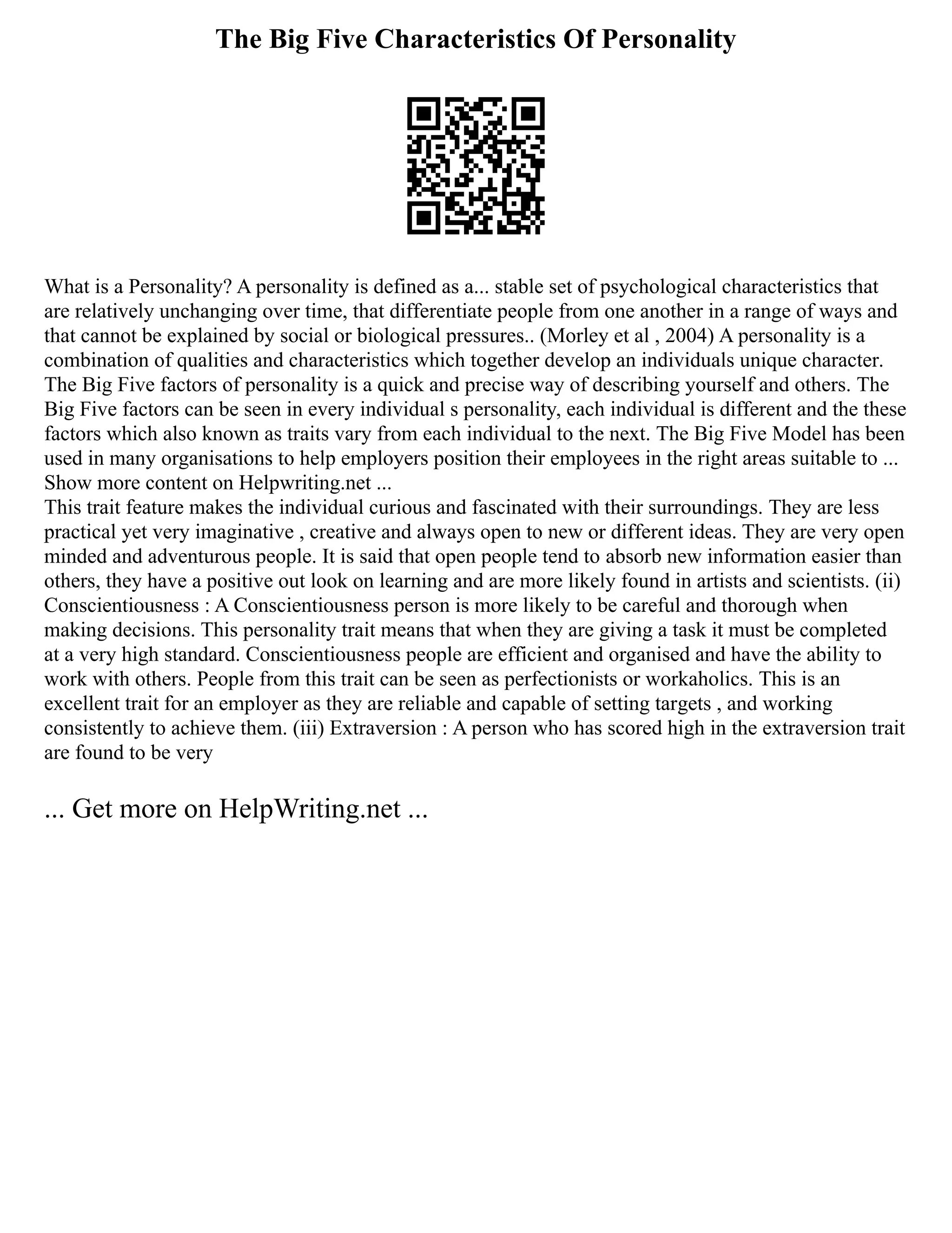 The Big Five Characteristics Of Personality
What is a Personality? A personality is defined as a... stable set of psychological characteristics that
are relatively unchanging over time, that differentiate people from one another in a range of ways and
that cannot be explained by social or biological pressures.. (Morley et al , 2004) A personality is a
combination of qualities and characteristics which together develop an individuals unique character.
The Big Five factors of personality is a quick and precise way of describing yourself and others. The
Big Five factors can be seen in every individual s personality, each individual is different and the these
factors which also known as traits vary from each individual to the next. The Big Five Model has been
used in many organisations to help employers position their employees in the right areas suitable to ...
Show more content on Helpwriting.net ...
This trait feature makes the individual curious and fascinated with their surroundings. They are less
practical yet very imaginative , creative and always open to new or different ideas. They are very open
minded and adventurous people. It is said that open people tend to­
­
­
­absorb new information easier than
others, they have a positive out look on learning and are more likely found in artists and scientists. (ii)
Conscientiousness : A Conscientiousness person is more likely to be careful and thorough when
making decisions. This personality trait means that when they are giving a task it must be completed
at a very high standard. Conscientiousness people are efficient and organised and have the ability to
work with others. People from this trait can be seen as perfectionists or workaholics. This is an
excellent trait for an employer as they are reliable and capable of setting targets , and working
consistently to achieve them. (iii) Extraversion : A person who has scored high in the extraversion trait
are found to be very
... Get more on HelpWriting.net ...
 