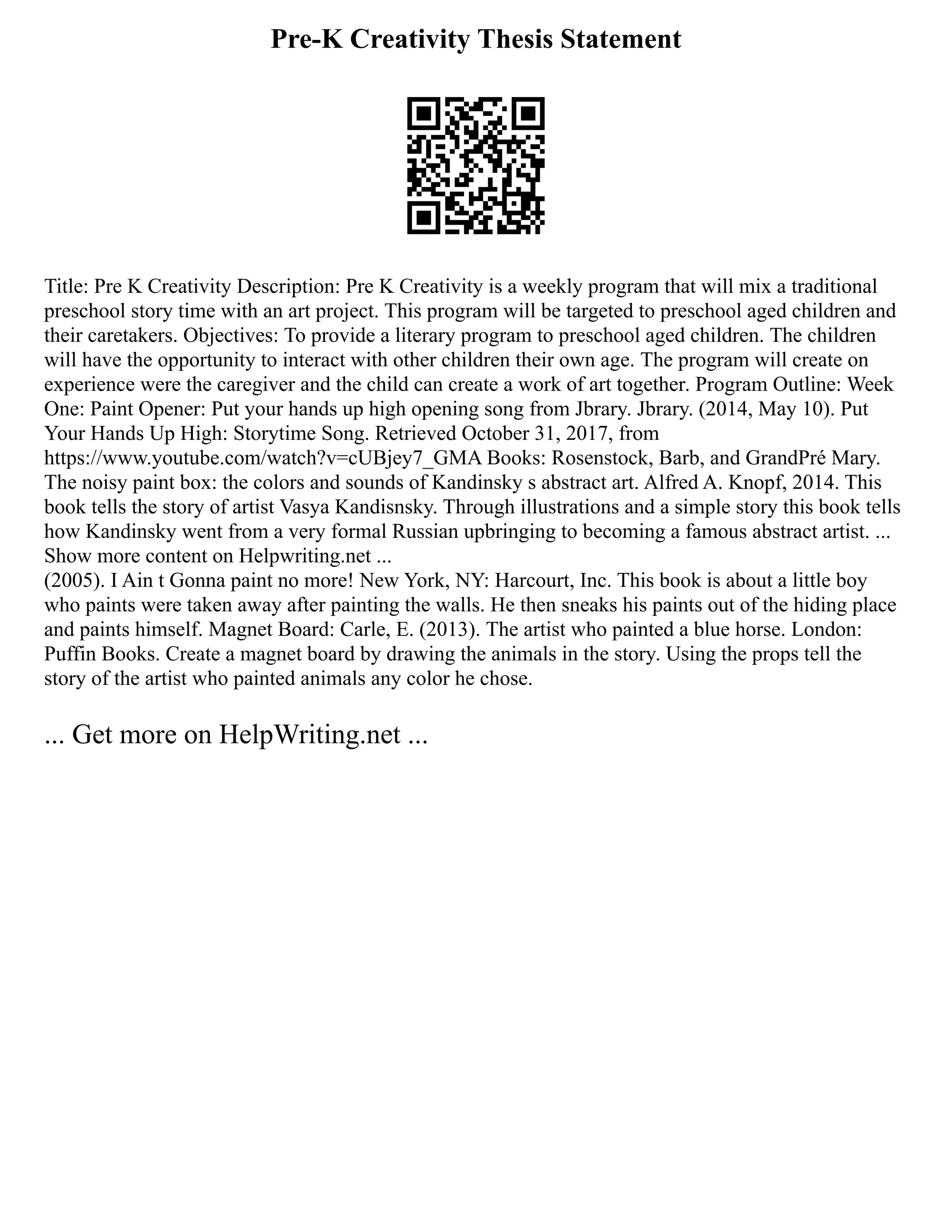 Pre-K Creativity Thesis Statement
Title: Pre K Creativity Description: Pre K Creativity is a weekly program that will mix a traditional
preschool story time with an art project. This program will be targeted to preschool aged children and
their caretakers. Objectives: To provide a literary program to preschool aged children. The children
will have the opportunity to interact with other children their own age. The program will create on
experience were the caregiver and the child can create a work of art together. Program Outline: Week
One: Paint Opener: Put your hands up high opening song from Jbrary. Jbrary. (2014, May 10). Put
Your Hands Up High: Storytime Song. Retrieved October 31, 2017, from
https://www.youtube.com/watch?v=cUBjey7_GMA Books: Rosenstock, Barb, and GrandPré Mary.
The noisy paint box: the colors and sounds of Kandinsky s abstract art. Alfred A. Knopf, 2014. This
book tells the story of artist Vasya Kandisnsky. Through illustrations and a simple story this book tells
how Kandinsky went from a very formal Russian upbringing to becoming a famous abstract artist. ...
Show more content on Helpwriting.net ...
(2005). I Ain t Gonna paint no more! New York, NY: Harcourt, Inc. This book is about a little boy
who paints were taken away after painting the walls. He then sneaks his paints out of the hiding place
and paints himself. Magnet Board: Carle, E. (2013). The artist who painted a blue horse. London:
Puffin Books. Create a magnet board by drawing the animals in the story. Using the props tell the
story of the artist who painted animals any color he chose.
... Get more on HelpWriting.net ...
 