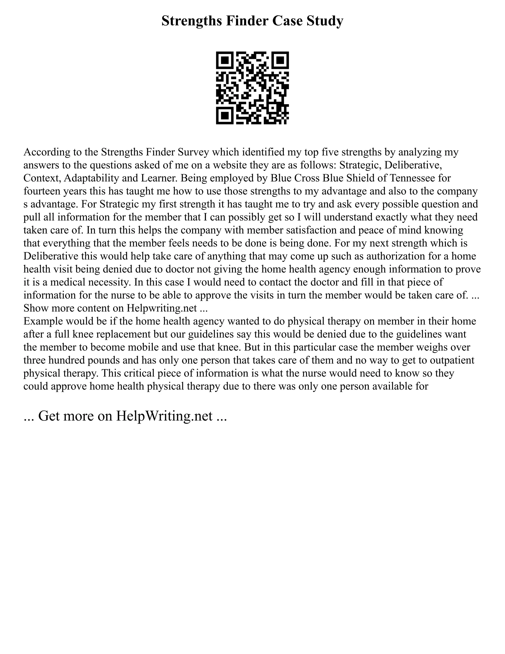 Strengths Finder Case Study
According to the Strengths Finder Survey which identified my top five strengths by analyzing my
answers to the questions asked of me on a website they are as follows: Strategic, Deliberative,
Context, Adaptability and Learner. Being employed by Blue Cross Blue Shield of Tennessee for
fourteen years this has taught me how to use those strengths to my advantage and also to the company
s advantage. For Strategic my first strength it has taught me to try and ask every possible question and
pull all information for the member that I can possibly get so I will understand exactly what they need
taken care of. In turn this helps the company with member satisfaction and peace of mind knowing
that everything that the member feels needs to be done is being done. For my next strength which is
Deliberative this would help take care of anything that may come up such as authorization for a home
health visit being denied due to doctor not giving the home health agency enough information to prove
it is a medical necessity. In this case I would need to contact the doctor and fill in that piece of
information for the nurse to be able to approve the visits in turn the member would be taken care of. ...
Show more content on Helpwriting.net ...
Example would be if the home health agency wanted to do physical therapy on member in their home
after a full knee replacement but our guidelines say this would be denied due to the guidelines want
the member to become mobile and use that knee. But in this particular case the member weighs over
three hundred pounds and has only one person that takes care of them and no way to get to outpatient
physical therapy. This critical piece of information is what the nurse would need to know so they
could approve home health physical therapy due to there was only one person available for
... Get more on HelpWriting.net ...
 
