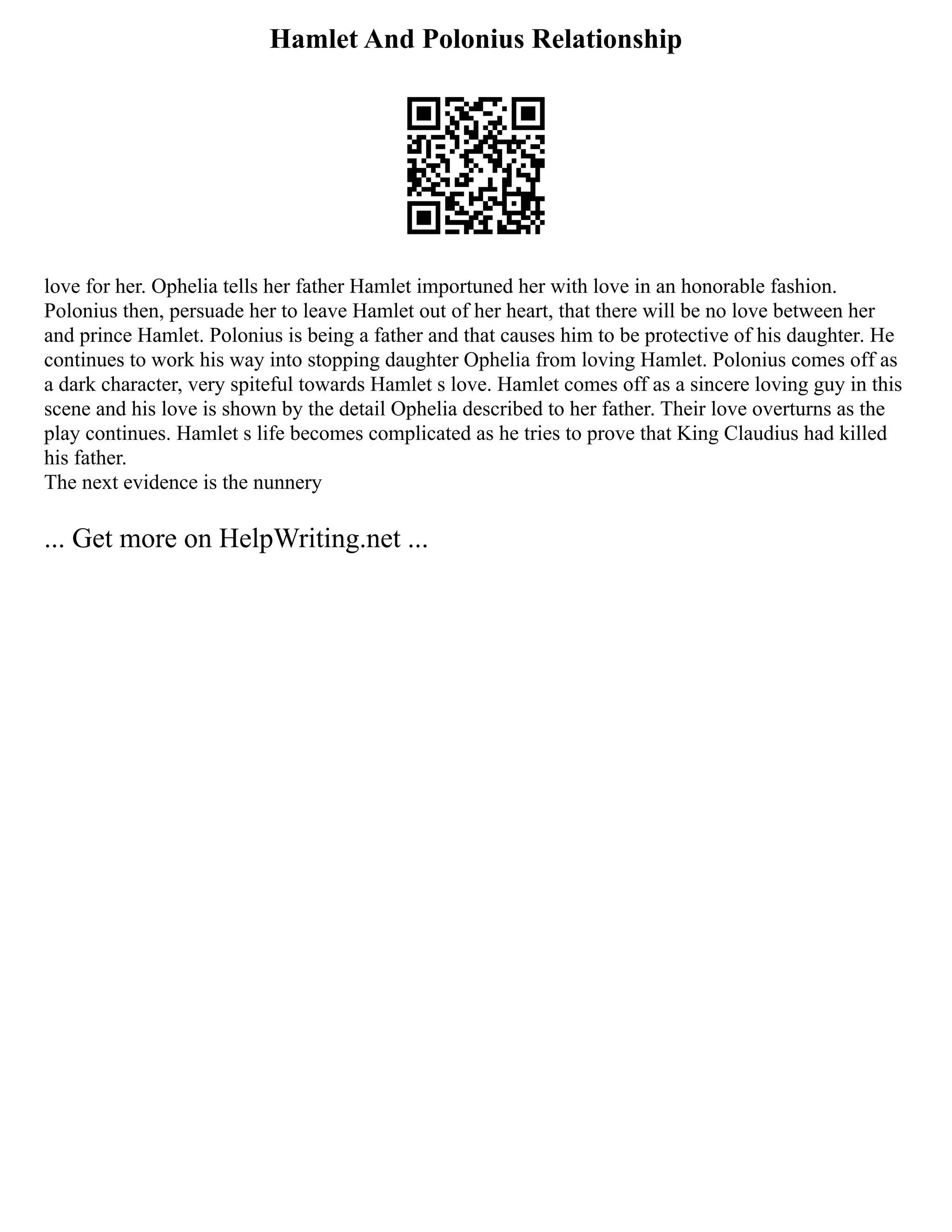 Hamlet And Polonius Relationship
love for her. Ophelia tells her father Hamlet importuned her with love in an honorable fashion.
Polonius then, persuade her to leave Hamlet out of her heart, that there will be no love between her
and prince Hamlet. Polonius is being a father and that causes him to be protective of his daughter. He
continues to work his way into stopping daughter Ophelia from loving Hamlet. Polonius comes off as
a dark character, very spiteful towards Hamlet s love. Hamlet comes off as a sincere loving guy in this
scene and his love is shown by the detail Ophelia described to her father. Their love overturns as the
play continues. Hamlet s life becomes complicated as he tries to prove that King Claudius had killed
his father.
The next evidence is the nunnery
... Get more on HelpWriting.net ...
 