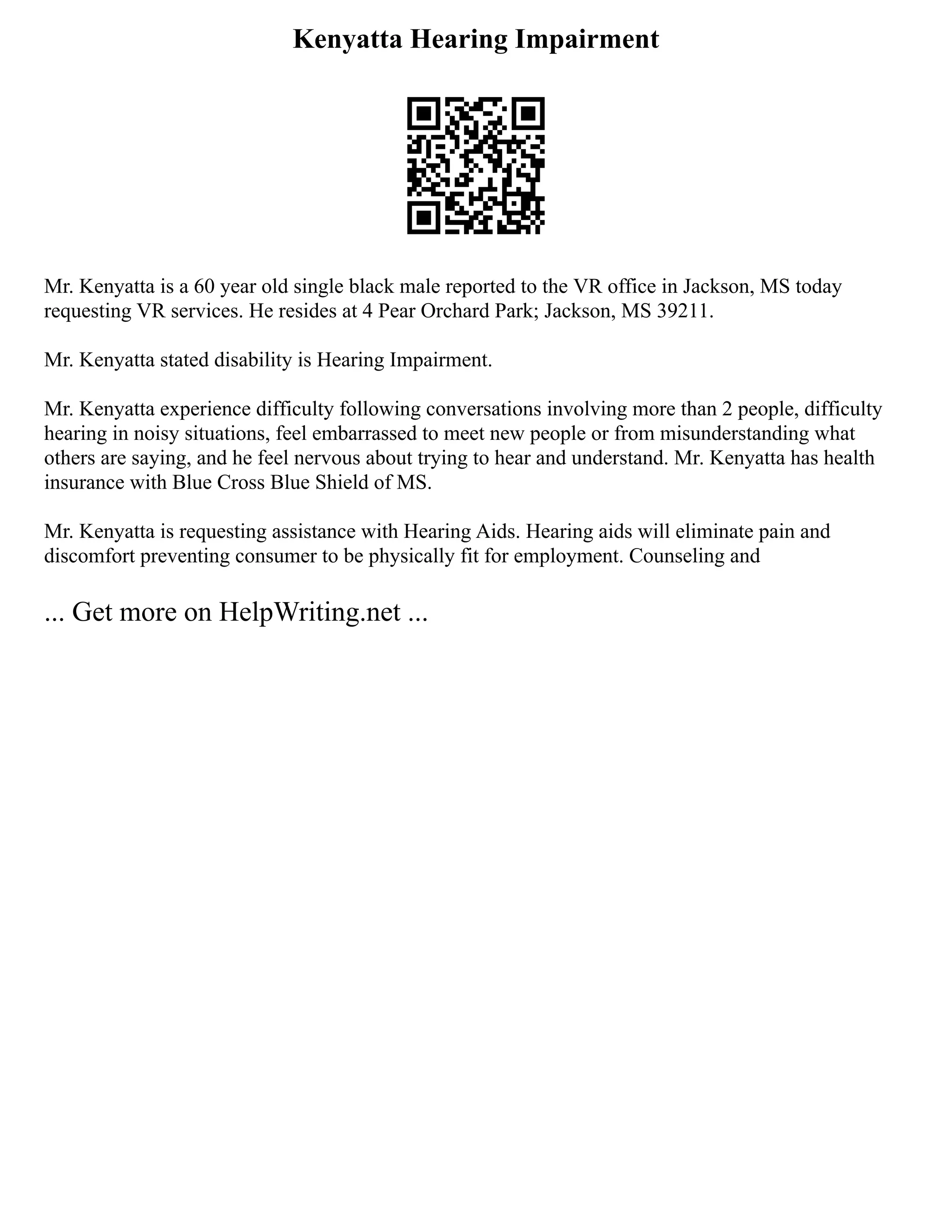 Kenyatta Hearing Impairment
Mr. Kenyatta is a 60 year old single black male reported to the VR office in Jackson, MS today
requesting VR services. He resides at 4 Pear Orchard Park; Jackson, MS 39211.
Mr. Kenyatta stated disability is Hearing Impairment.
Mr. Kenyatta experience difficulty following conversations involving more than 2 people, difficulty
hearing in noisy situations, feel embarrassed to meet new people or from misunderstanding what
others are saying, and he feel nervous about trying to hear and understand. Mr. Kenyatta has health
insurance with Blue Cross Blue Shield of MS.
Mr. Kenyatta is requesting assistance with Hearing Aids. Hearing aids will eliminate pain and
discomfort preventing consumer to be physically fit for employment. Counseling and
... Get more on HelpWriting.net ...
 