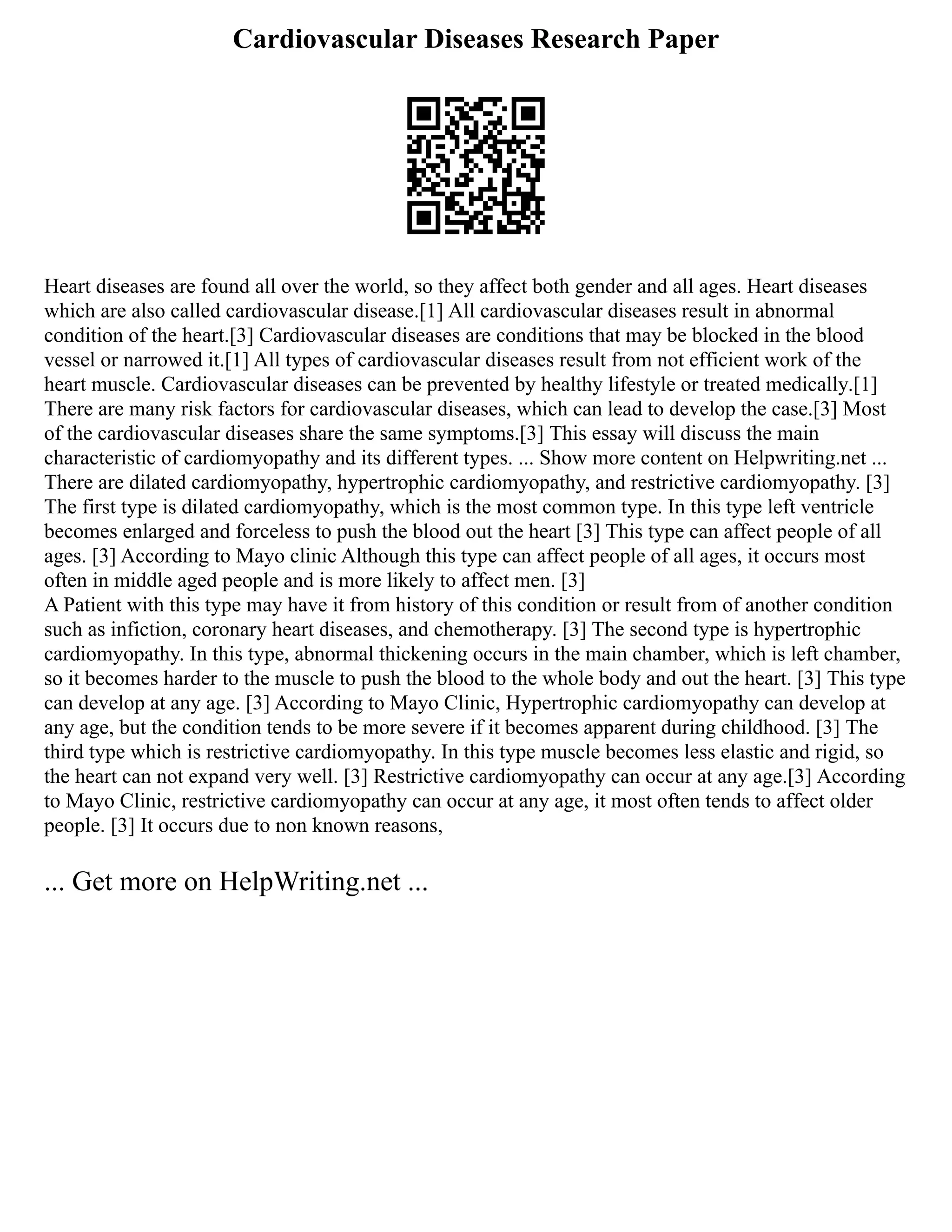 Cardiovascular Diseases Research Paper
Heart diseases are found all over the world, so they affect both gender and all ages. Heart diseases
which are also called cardiovascular disease.[1] All cardiovascular diseases result in abnormal
condition of the heart.[3] Cardiovascular diseases are conditions that may be blocked in the blood
vessel or narrowed it.[1] All types of cardiovascular diseases result from not efficient work of the
heart muscle. Cardiovascular diseases can be prevented by healthy lifestyle or treated medically.[1]
There are many risk factors for cardiovascular diseases, which can lead to develop the case.[3] Most
of the cardiovascular diseases share the same symptoms.[3] This essay will discuss the main
characteristic of cardiomyopathy and its different types. ... Show more content on Helpwriting.net ...
There are dilated cardiomyopathy, hypertrophic cardiomyopathy, and restrictive cardiomyopathy. [3]
The first type is dilated cardiomyopathy, which is the most common type. In this type left ventricle
becomes enlarged and forceless to push the blood out the heart [3] This type can affect people of all
ages. [3] According to Mayo clinic Although this type can affect people of all ages, it occurs most
often in middle aged people and is more likely to affect men. [3]
A Patient with this type may have it from history of this condition or result from of another condition
such as infiction, coronary heart diseases, and chemotherapy. [3] The second type is hypertrophic
cardiomyopathy. In this type, abnormal thickening occurs in the main chamber, which is left chamber,
so it becomes harder to the muscle to push the blood to the whole body and out the heart. [3] This type
can develop at any age. [3] According to Mayo Clinic, Hypertrophic cardiomyopathy can develop at
any age, but the condition tends to be more severe if it becomes apparent during childhood. [3] The
third type which is restrictive cardiomyopathy. In this type muscle becomes less elastic and rigid, so
the heart can not expand very well. [3] Restrictive cardiomyopathy can occur at any age.[3] According
to Mayo Clinic, restrictive cardiomyopathy can occur at any age, it most often tends to affect older
people. [3] It occurs due to non known reasons,
... Get more on HelpWriting.net ...
 