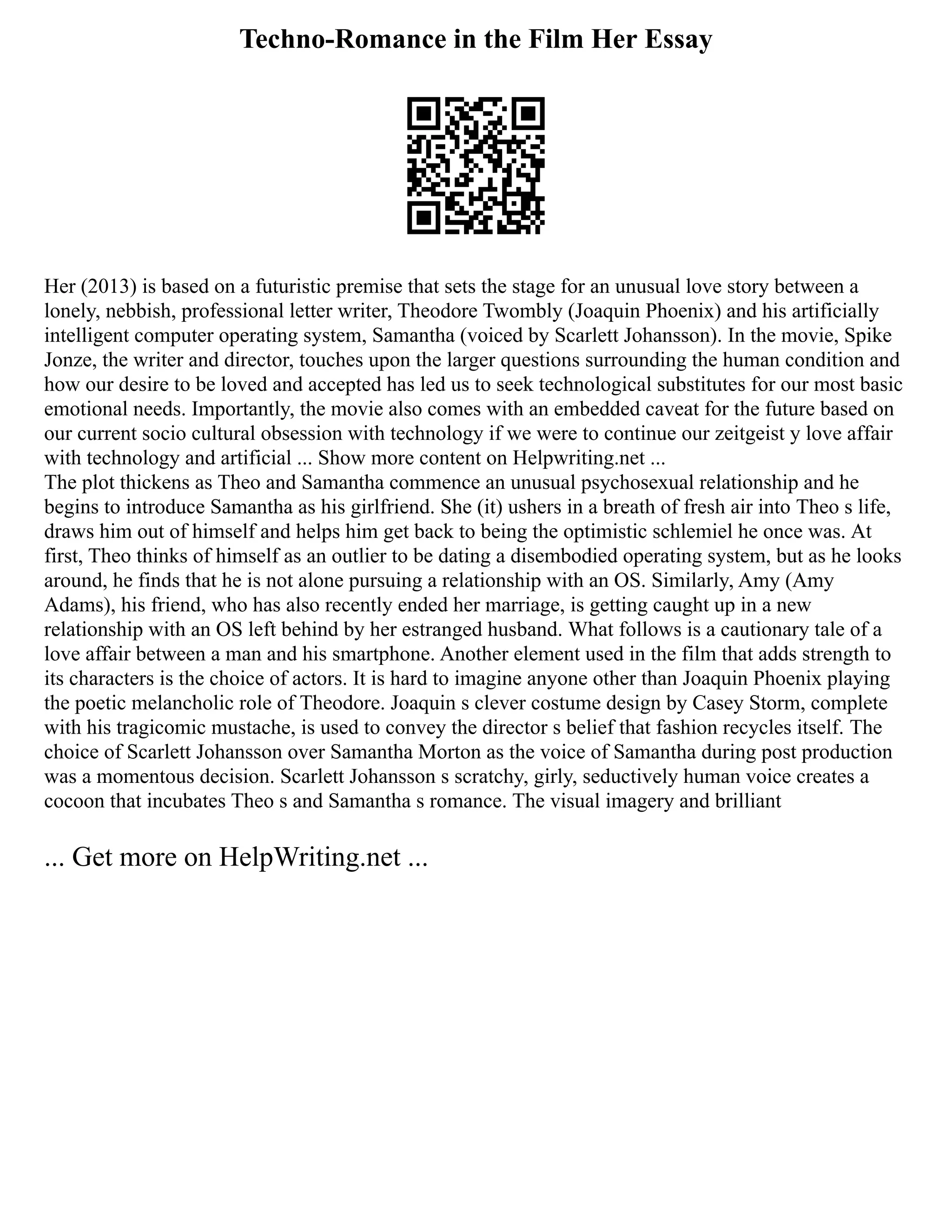 Techno-Romance in the Film Her Essay
Her (2013) is based on a futuristic premise that sets the stage for an unusual love story between a
lonely, nebbish, professional letter writer, Theodore Twombly (Joaquin Phoenix) and his artificially
intelligent computer operating system, Samantha (voiced by Scarlett Johansson). In the movie, Spike
Jonze, the writer and director, touches upon the larger questions surrounding the human condition and
how our desire to be loved and accepted has led us to seek technological substitutes for our most basic
emotional needs. Importantly, the movie also comes with an embedded caveat for the future based on
our current socio cultural obsession with technology if we were to continue our zeitgeist y love affair
with technology and artificial ... Show more content on Helpwriting.net ...
The plot thickens as Theo and Samantha commence an unusual psychosexual relationship and he
begins to introduce Samantha as his girlfriend. She (it) ushers in a breath of fresh air into Theo s life,
draws him out of himself and helps him get back to being the optimistic schlemiel he once was. At
first, Theo thinks of himself as an outlier to be dating a disembodied operating system, but as he looks
around, he finds that he is not alone pursuing a relationship with an OS. Similarly, Amy (Amy
Adams), his friend, who has also recently ended her marriage, is getting caught up in a new
relationship with an OS left behind by her estranged husband. What follows is a cautionary tale of a
love affair between a man and his smartphone. Another element used in the film that adds strength to
its characters is the choice of actors. It is hard to imagine anyone other than Joaquin Phoenix playing
the poetic melancholic role of Theodore. Joaquin s clever costume design by Casey Storm, complete
with his tragicomic mustache, is used to convey the director s belief that fashion recycles itself. The
choice of Scarlett Johansson over Samantha Morton as the voice of Samantha during post production
was a momentous decision. Scarlett Johansson s scratchy, girly, seductively human voice creates a
cocoon that incubates Theo s and Samantha s romance. The visual imagery and brilliant
... Get more on HelpWriting.net ...
 