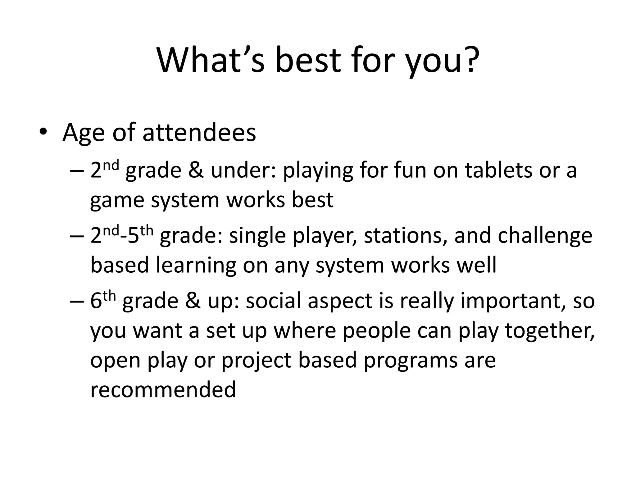 What’s best for you?
• Age of attendees
– 2nd grade & under: playing for fun on tablets or a
game system works best
– 2nd-5th grade: single player, stations, and challenge
based learning on any system works well
– 6th grade & up: social aspect is really important, so
you want a set up where people can play together,
open play or project based programs are
recommended
 
