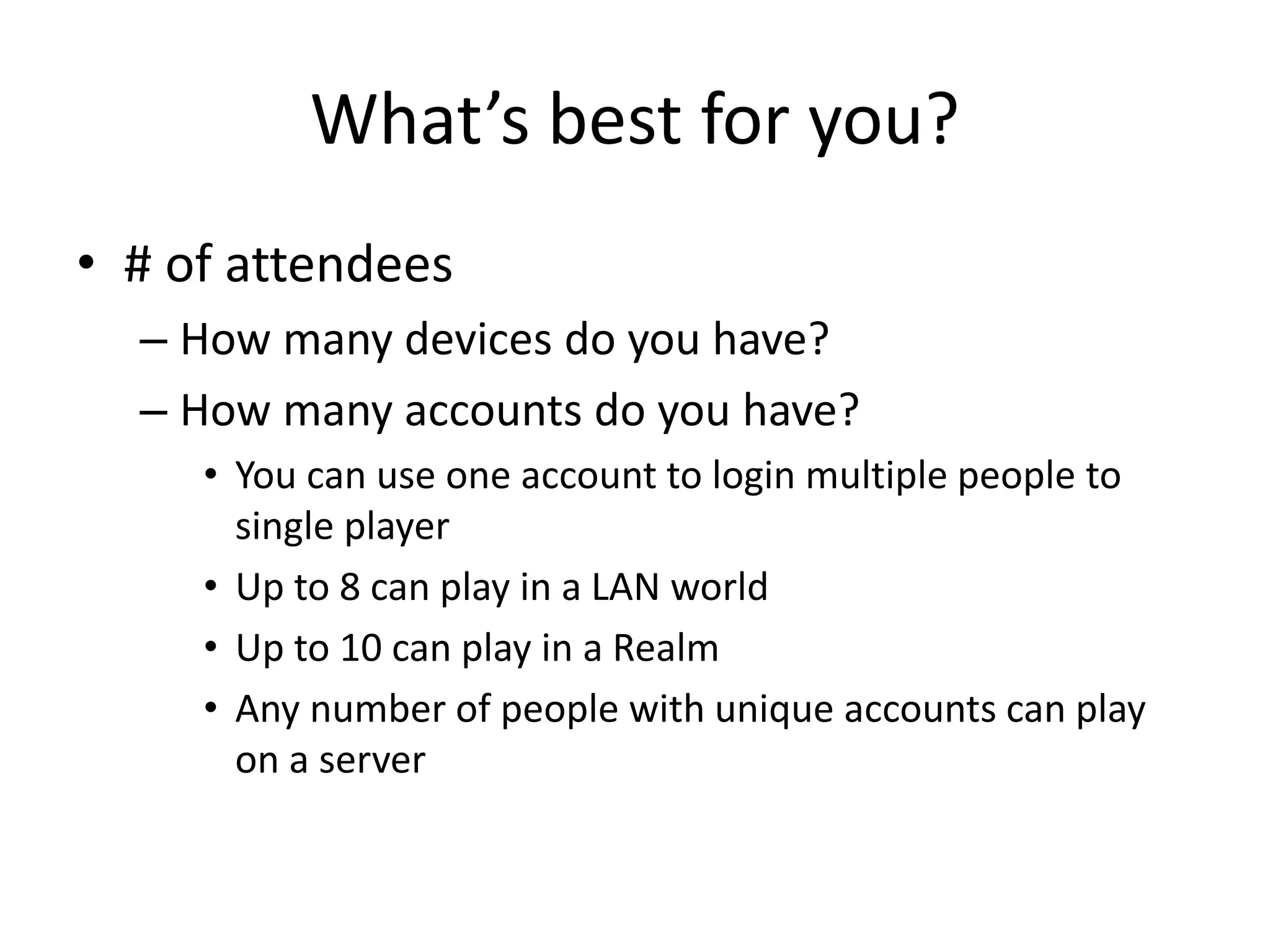 What’s best for you?
• # of attendees
– How many devices do you have?
– How many accounts do you have?
• You can use one account to login multiple people to
single player
• Up to 8 can play in a LAN world
• Up to 10 can play in a Realm
• Any number of people with unique accounts can play
on a server
 