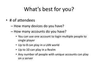 What’s best for you?
• # of attendees
– How many devices do you have?
– How many accounts do you have?
• You can use one account to login multiple people to
single player
• Up to 8 can play in a LAN world
• Up to 10 can play in a Realm
• Any number of people with unique accounts can play
on a server
 