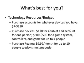 What’s best for you?
• Technology Resources/Budget
– Purchase accounts for whatever devices you have:
$7-$250
– Purchase devices: $110 for a tablet and account
for one person; $300-$500 for a game system,
controllers, and game for up to 4 people
– Purchase Realms: $9.99/month for up to 10
people to play simultaneously
 