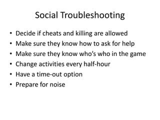 Social Troubleshooting
• Decide if cheats and killing are allowed
• Make sure they know how to ask for help
• Make sure they know who’s who in the game
• Change activities every half-hour
• Have a time-out option
• Prepare for noise
 