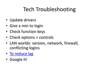 Tech Troubleshooting
• Update drivers
• Give a min to login
• Check function keys
• Check options > controls
• LAN worlds: version, network, firewall,
conflicting logins
• To reduce lag
• Google it!
 