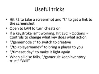 Useful tricks
• Hit F2 to take a screenshot and “t” to get a link to
the screenshot
• Open to LAN to turn cheats on
• If a keystroke isn’t working, hit ESC > Options >
Controls to change what key does what action
• “/gamemode c” to switch to creative
• “/tp <playername>” to bring a player to you
• “/timeset day” to make it light again
• When all else fails, “/gamerule keepinventory
true,” “/kill”
 