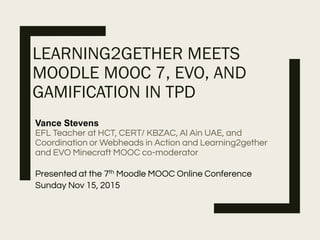 LEARNING2GETHER MEETS
MOODLE MOOC 7, EVO, AND
GAMIFICATION IN TPD
Vance Stevens
EFL Teacher at HCT, CERT/ KBZAC, Al Ain UAE, and
Coordination or Webheads in Action and Learning2gether
and EVO Minecraft MOOC co-moderator
Presented at the 7th Moodle MOOC Online Conference
Sunday Nov 15, 2015
 