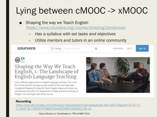 Lying between cMOOC -> xMOOC
■ Shaping the way we Teach English
https://www.coursera.org/course/shaping1landscape
– Has a syllabus with set tasks and objectives
– Utilize mentors and tutors in an online community
Recording:
https://sas.elluminate.com/site/external/jwsdetect/nativeplayback.jnlp?sid=75&psid=2015-11-
17.0627.M.7AE801FFB697DA460D4BF25AA8C21B.vcr
Vance Stevens on Gamification in TPD at MM7 2015
 