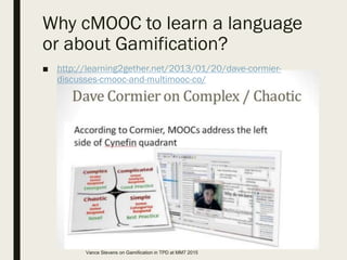 Why cMOOC to learn a language
or about Gamification?
■ http://learning2gether.net/2013/01/20/dave-cormier-
discusses-cmooc-and-multimooc-co/
Vance Stevens on Gamification in TPD at MM7 2015
 
