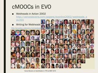 cMOOCs in EVO
■ Webheads in Action 2002
http://vancestevens.com/papers/evonline2002/webheads_e
vo.htm
■ Writing for Webheads
http://prosites-vstevens.homestead.com/files/efi/webheads.htm
Vance Stevens on Gamification in TPD at MM7 2015
 