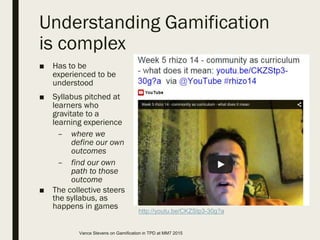 Understanding Gamification
is complex
■ Has to be
experienced to be
understood
■ Syllabus pitched at
learners who
gravitate to a
learning experience
– where we
define our own
outcomes
– find our own
path to those
outcome
■ The collective steers
the syllabus, as
happens in games
http://youtu.be/CKZStp3-30g?a
Vance Stevens on Gamification in TPD at MM7 2015
 