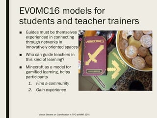 EVOMC16 models for
students and teacher trainers
■ Guides must be themselves
experienced in connecting
through networks in
innovatively oriented spaces
■ Who can guide teachers in
this kind of learning?
■ Minecraft as a model for
gamified learning, helps
participants
1. Find a community
2. Gain experience
Vance Stevens on Gamification in TPD at MM7 2015
 