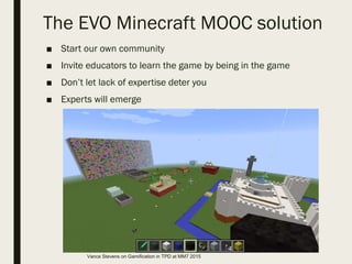 The EVO Minecraft MOOC solution
■ Start our own community
■ Invite educators to learn the game by being in the game
■ Don’t let lack of expertise deter you
■ Experts will emerge
Vance Stevens on Gamification in TPD at MM7 2015
 