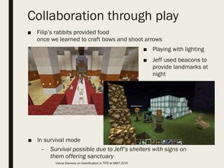Collaboration through play
■ Filip’s rabbits provided food
once we learned to craft bows and shoot arrows
■ In survival mode
– Survival possible due to Jeff’s shelters with signs on
them offering sanctuary
■ Playing with lighting
■ Jeff used beacons to
provide landmarks at
night
Vance Stevens on Gamification in TPD at MM7 2015
 