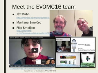 Meet the EVOMC16 team
■ Jeff Kuhn
http://www.tesl-ej.org/wordpress/issues/volume18/ej72/ej72int/
■ Marijana Smolčec
■ Filip Smolčec
http://www.tesl-
ej.org/wordpress/issues/volume18/ej70/ej70int/
http://learning2gether.net/2014/06/29/hangout-with-filip-and-marijana-smolcec-on-the-eu-llp-
comenius-project-and-learning-through-minecraft/
Vance Stevens on Gamification in TPD at MM7 2015
 
