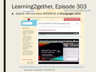 Learning2gether, Episode 303
■ Episode 300 was about #EVOMC16, at SLanguages 2015
http://learning2gether.net
http://learning2gether.net/2015/11/15/minecraft-mooc-rocks-slanguages-2015/
Vance Stevens on Gamification in TPD at MM7 2015
 