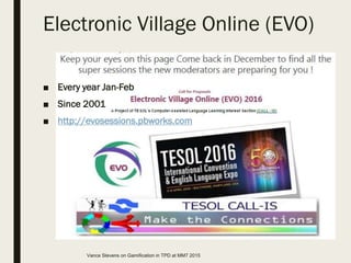 Electronic Village Online (EVO)
■ Every year Jan-Feb
■ Since 2001
■ http://evosessions.pbworks.com
Vance Stevens on Gamification in TPD at MM7 2015
 