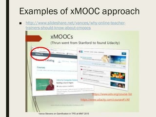 Examples of xMOOC approach
■ http://www.slideshare.net/vances/why-online-teacher-
trainers-should-know-about-cmoocs
Vance Stevens on Gamification in TPD at MM7 2015
 