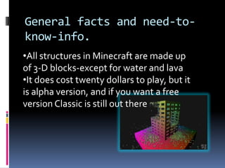 General facts and need-to-
know-info.
•All structures in Minecraft are made up
of 3-D blocks-except for water and lava
•It does cost twenty dollars to play, but it
is alpha version, and if you want a free
version Classic is still out there
 