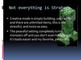 Not everything is Strategy

 Creative mode is simply building, you can fly
  and there are unlimited items, this is not
  stressful, and twice as easy.
 The peaceful setting completely turns
  monsters off and you don’t even have to eat!
  It’s loads easier and my favorite, personally.
 