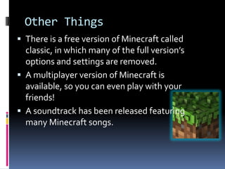 Other Things
 There is a free version of Minecraft called
  classic, in which many of the full version’s
  options and settings are removed.
 A multiplayer version of Minecraft is
  available, so you can even play with your
  friends!
 A soundtrack has been released featuring
  many Minecraft songs.
 