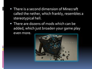  There is a second dimension of Minecraft
  called the nether, which frankly, resembles a
  stereotypical hell.
 There are dozens of mods which can be
  added, which just broaden your game play
  even more.
 