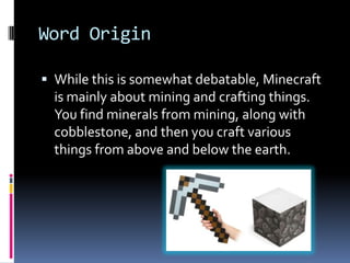 Word Origin

 While this is somewhat debatable, Minecraft
  is mainly about mining and crafting things.
  You find minerals from mining, along with
  cobblestone, and then you craft various
  things from above and below the earth.
 