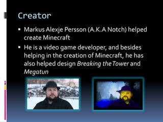 Creator
 Markus Alexje Persson (A.K.A Notch) helped
  create Minecraft
 He is a video game developer, and besides
  helping in the creation of Minecraft, he has
  also helped design Breaking the Tower and
  Megatun
 