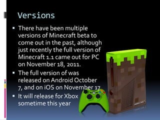 Versions
 There have been multiple
  versions of Minecraft beta to
  come out in the past, although
  just recently the full version of
  Minecraft 1.1 came out for PC
  on November 18, 2011.
 The full version of was
  released on Android October
  7, and on iOS on November 17
 It will release for Xbox
  sometime this year
 