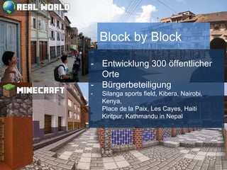 Schaut/Baut mit
tausend-medien.de/minecraftpublica/
Server: republica.minecraft.to
Überblick: republica.minecraft.to/8123
Block by Block
- Entwicklung 300 öffentlicher
Orte
- Bürgerbeteiligung
- Silanga sports field, Kibera, Nairobi,
Kenya,
Place de la Paix, Les Cayes, Haiti
Kiritpur, Kathmandu in Nepal
 