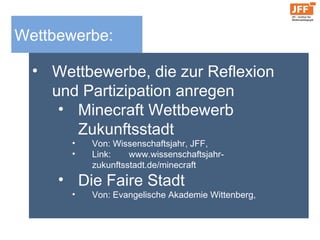 Wettbewerbe:
• Wettbewerbe, die zur Reflexion
und Partizipation anregen
• Minecraft Wettbewerb
Zukunftsstadt
• Von: Wissenschaftsjahr, JFF,
• Link: www.wissenschaftsjahr-
zukunftsstadt.de/minecraft
• Die Faire Stadt
• Von: Evangelische Akademie Wittenberg,
 