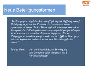 Neue Beteiligungsformen
„Im Übergang zur digitalen Gesellschaft gab es große Hoffnung
darauf, Beteiligung an politischen Prozessen elektronisch bzw.
online organisieren zu können. In der Praxis zeigt sich allerdings,
dass sich an der sogenannten E-Partizipation bisher überwiegend
diejenigen beteiligen, die sich bereits in klassischen Angeboten
engagieren. Um die Zielgruppen zu erweitern, genügt es deshalb
nicht, Offline-Beteiligung online zu organisieren, vielmehr müssen
neue Methoden gefunden werden.“
Tobias Thiel: Von der Kreativität zur Beteiligung –
das Computerspiel Minecraft als E
Partizipationstool
 