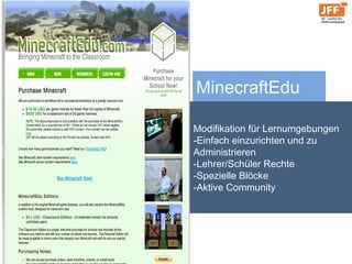 MinecraftEdu
Modifikation für Lernumgebungen
-Einfach einzurichten und zu
Administrieren
-Lehrer/Schüler Rechte
-Spezielle Blöcke
-Aktive Community
 