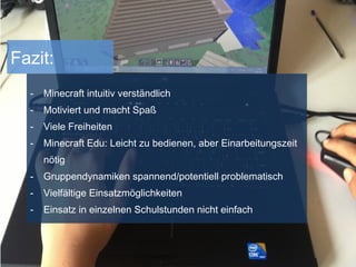Fazit:
- Minecraft intuitiv verständlich
- Motiviert und macht Spaß
- Viele Freiheiten
- Minecraft Edu: Leicht zu bedienen, aber Einarbeitungszeit
nötig
- Gruppendynamiken spannend/potentiell problematisch
- Vielfältige Einsatzmöglichkeiten
- Einsatz in einzelnen Schulstunden nicht einfach
 