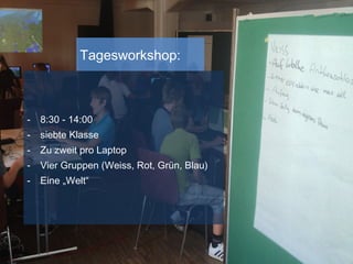 Tagesworkshop:
- 8:30 - 14:00
- siebte Klasse
- Zu zweit pro Laptop
- Vier Gruppen (Weiss, Rot, Grün, Blau)
- Eine „Welt“
 