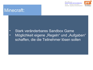 Minecraft:
• Stark veränderbares Sandbox Game
• Möglichkeit eigene „Regeln“ und „Aufgaben“
schaffen, die die Teilnehmer lösen sollen
Schaut/Baut mit
tausend-medien.de/minecraftpublica/
Server: republica.minecraft.to
Überblick: republica.minecraft.to/8123
 