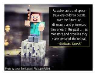 Photo by Janus Sandsgaard, Flic.kr/p/nRURh8 
As astronauts and space 
travelers children puzzle 
over the future; as 
dinosaurs and princesses 
they unearth the past … as 
monsters and gremlins they 
make sense of the unreal. 
- Gretchen Owocki 
 