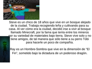 Steve es un chico de 18 años que vive en un bosque alejado de la ciudad. Trabaja recogiendo leña y cultivando para su casa. Al ver cómo era la ciudad, decidió irse a vivir al bosque llamado Minecraft, por la fama que tenía entre los mineros por su variedad de materiales bajo tierra. Steve vive solo y no tiene amigos, de tal manera que sólo tiene a su perro Tobi para hacerle un poco de compañía. Ray es un Hombre-Sombra que vive en la dimensión de “El Fin”, sometido bajo la dictadura de un poderoso dragón . 