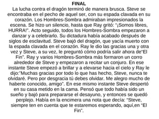 FINAL La lucha contra el dragón terminó de manera brusca. Steve se encontraba en el pecho de aquel ser, con su espada clavada en su corazón. Los Hombres-Sombra admiraban impresionados la escena. Se hizo un silencio, hasta que Ray gritó: “¡Somos libres, HURRA!”. Acto seguido, todos los Hombres-Sombra empezaron a danzar y a celebrarlo. Su dictadura había acabado después de siglos de esclavitud. Steve bajó del dragón, que yacía muerto con la espada clavada en el corazón. Ray le dio las gracias una y otra vez y Steve, a su vez, le preguntó cómo podría salir ahora de“El Fin”. Ray y varios Hombres-Sombra más formaron un corro alrededor de Steve y empezaron a recitar un conjuro. En ese instante Steve empezó a brillar y a elevarse hacia el cielo y Ray le dijo:”Muchas gracias por todo lo que has hecho, Steve, nunca te olvidaré. Pero por desgracia tú debes olvidar. Me alegro mucho de haberte conocido, amigo”. En ese mismo instante Steve despertó en su casa metido en la cama. Pensó que todo había sido un sueño y bajó para prepararse el desayuno, y entonces se quedó perplejo. Había en la encimera una nota que decía: “Steve, siempre ten en cuenta que te estaremos esperando, aquí,en “El Fin”. 