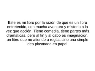 Este es mi libro por la razón de que es un libro entretenido, con mucha aventura y misterio a la vez que acción. Tiene comedia, tiene partes más dramáticas, pero al fin y al cabo es imaginación, un libro que no atiende a reglas sino una simple idea plasmada en papel. 