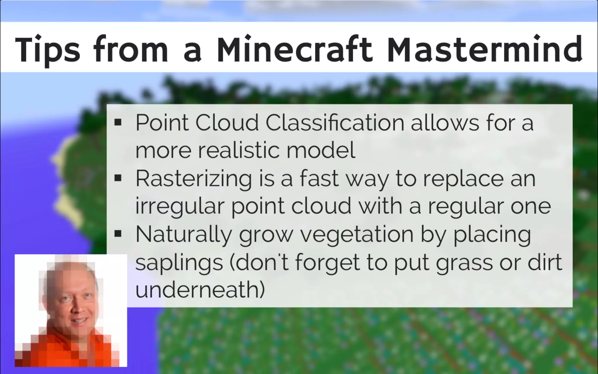 Tips from a Minecra t Mastermind
Rasterize point cloud to replace irregular
point cloud with a regular one
Naturally grow vegetation - place
saplings, don't forget to place grass or
dirt underneath